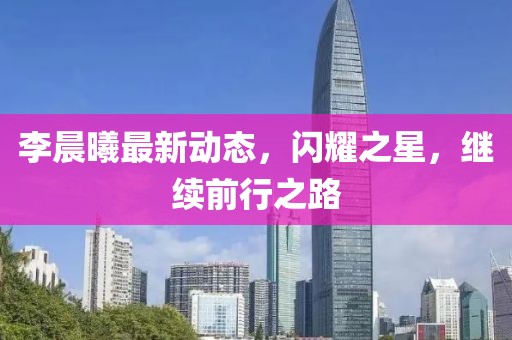 李晨曦最新动态，闪耀之星，继续前行之路