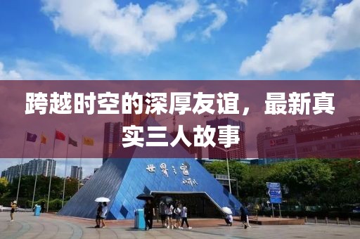 跨越时空的深厚友谊，最新真实三人故事