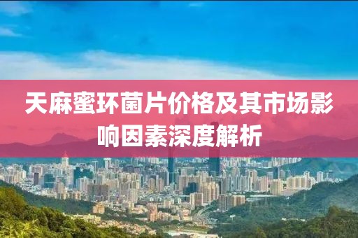 天麻蜜环菌片价格及其市场影响因素深度解析
