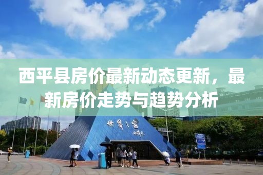 西平县房价最新动态更新，最新房价走势与趋势分析