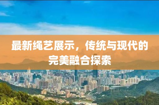 最新绳艺展示，传统与现代的完美融合探索