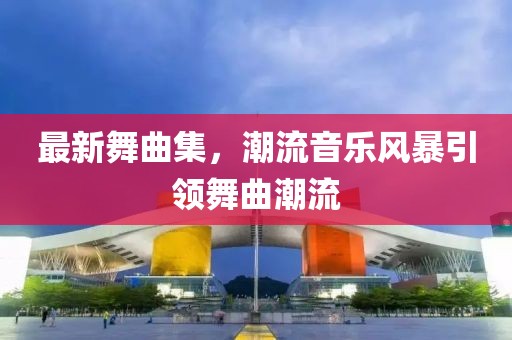 最新舞曲集，潮流音乐风暴引领舞曲潮流