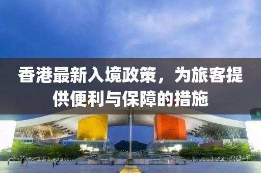 香港最新入境政策，为旅客提供便利与保障的措施