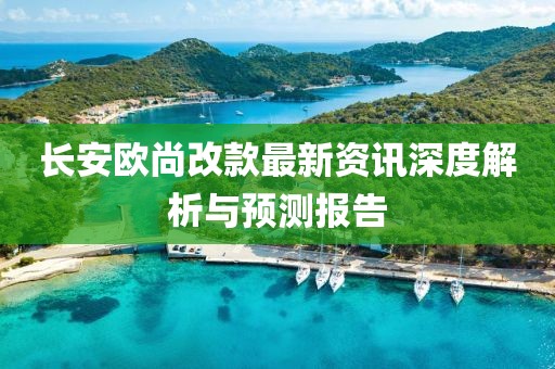 长安欧尚改款最新资讯深度解析与预测报告
