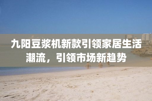 九阳豆浆机新款引领家居生活潮流，引领市场新趋势