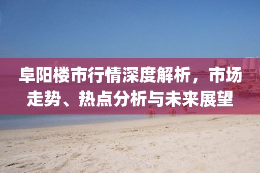 阜阳楼市行情深度解析，市场走势、热点分析与未来展望