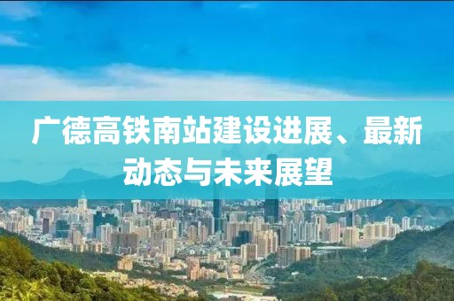 广德高铁南站建设进展、最新动态与未来展望