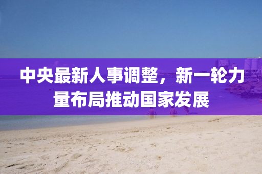 中央最新人事调整，新一轮力量布局推动国家发展