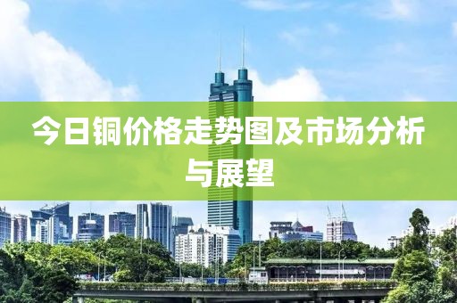今日铜价格走势图及市场分析与展望