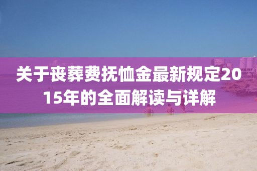关于丧葬费抚恤金最新规定2015年的全面解读与详解