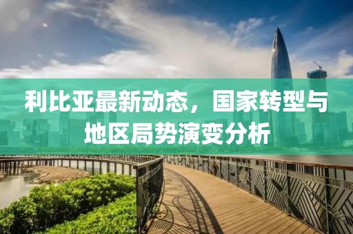 利比亚最新动态，国家转型与地区局势演变分析