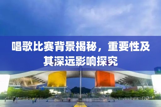 唱歌比赛背景揭秘，重要性及其深远影响探究