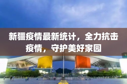 新疆疫情最新统计，全力抗击疫情，守护美好家园