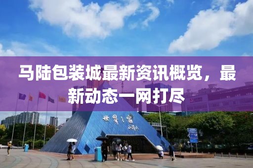 马陆包装城最新资讯概览，最新动态一网打尽