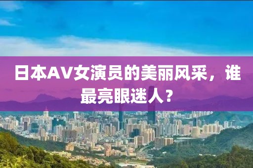 日本AV女演员的美丽风采，谁最亮眼迷人？