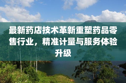 最新药店技术革新重塑药品零售行业，精准计量与服务体验升级