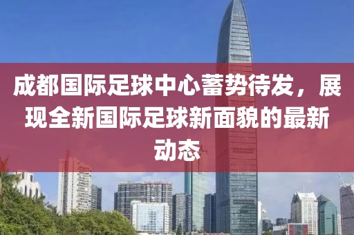 成都国际足球中心蓄势待发，展现全新国际足球新面貌的最新动态