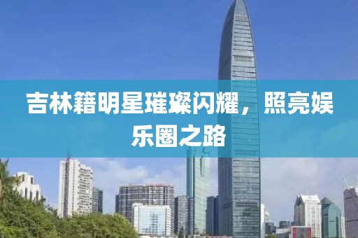 吉林籍明星璀璨闪耀，照亮娱乐圈之路