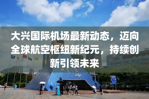 大兴国际机场最新动态，迈向全球航空枢纽新纪元，持续创新引领未来
