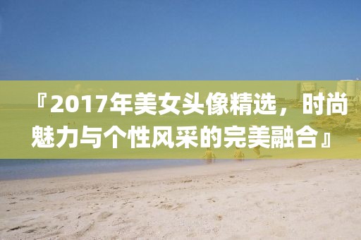 『2017年美女头像精选，时尚魅力与个性风采的完美融合』