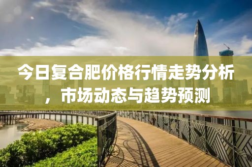 今日复合肥价格行情走势分析，市场动态与趋势预测