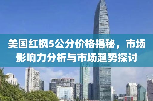 美国红枫5公分价格揭秘，市场影响力分析与市场趋势探讨