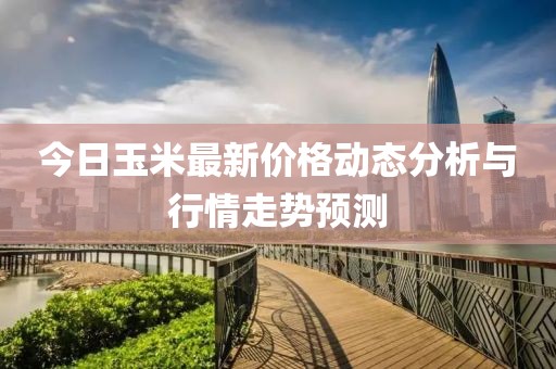 今日玉米最新价格动态分析与行情走势预测