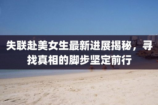 失联赴美女生最新进展揭秘，寻找真相的脚步坚定前行