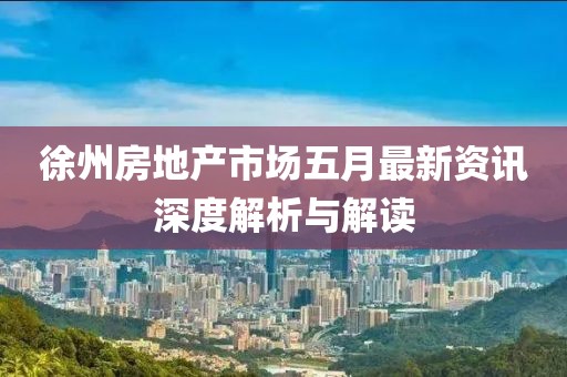 徐州房地产市场五月最新资讯深度解析与解读
