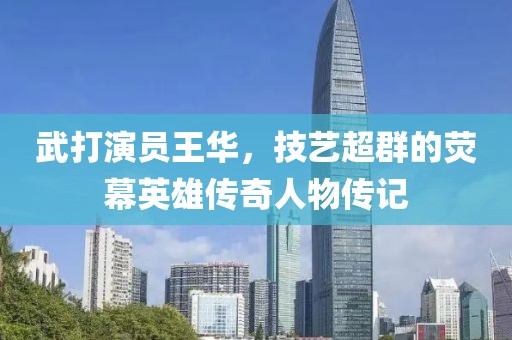 武打演员王华，技艺超群的荧幕英雄传奇人物传记