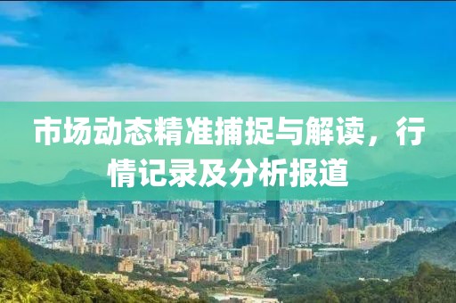 市场动态精准捕捉与解读，行情记录及分析报道