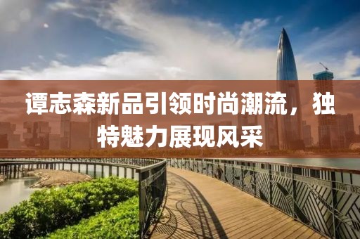 谭志森新品引领时尚潮流，独特魅力展现风采