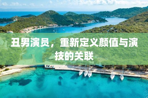 丑男演员，重新定义颜值与演技的关联