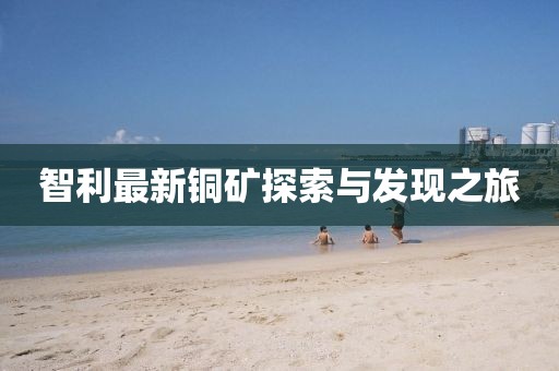 智利最新铜矿探索与发现之旅
