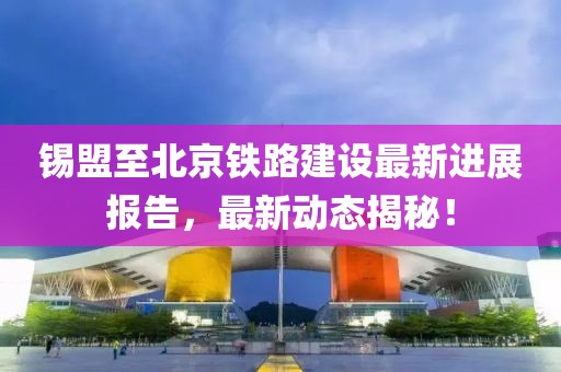 锡盟至北京铁路建设最新进展报告，最新动态揭秘！