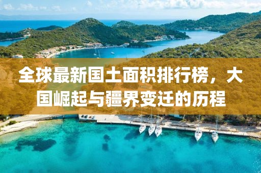 全球最新国土面积排行榜，大国崛起与疆界变迁的历程