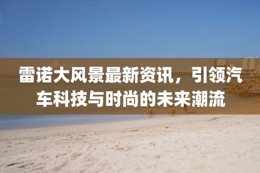雷诺大风景最新资讯，引领汽车科技与时尚的未来潮流