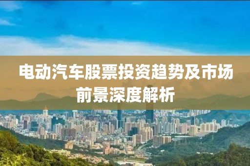 电动汽车股票投资趋势及市场前景深度解析