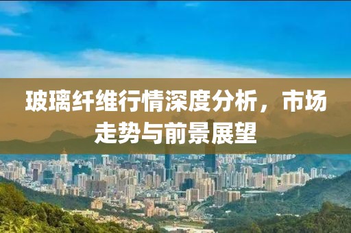 玻璃纤维行情深度分析，市场走势与前景展望