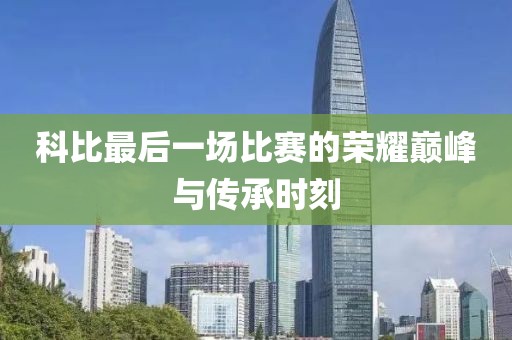 科比最后一场比赛的荣耀巅峰与传承时刻