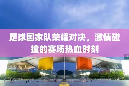 足球国家队荣耀对决，激情碰撞的赛场热血时刻
