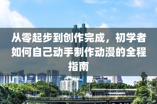 从零起步到创作完成，初学者如何自己动手制作动漫的全程指南