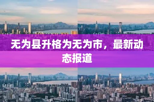 无为县升格为无为市，最新动态报道