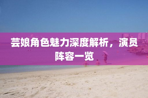 芸娘角色魅力深度解析，演员阵容一览