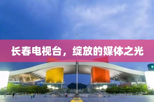 长春电视台，绽放的媒体之光
