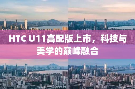 HTC U11高配版上市，科技与美学的巅峰融合