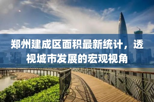 郑州建成区面积最新统计，透视城市发展的宏观视角