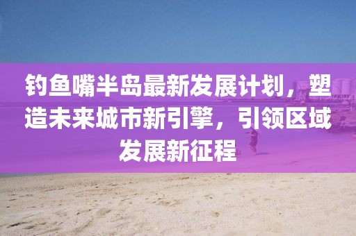 钓鱼嘴半岛最新发展计划，塑造未来城市新引擎，引领区域发展新征程