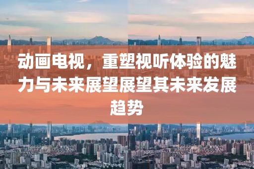 动画电视，重塑视听体验的魅力与未来展望展望其未来发展趋势