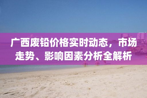 广西废铅价格实时动态，市场走势、影响因素分析全解析